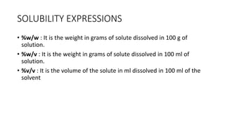 SOLUBILITY EXPRESSIONS
• ​%w/w : It is the weight in grams of solute dissolved in 100 g of
solution.
• %w/v : It is the weight in grams of solute dissolved in 100 ml of
solution.
• %v/v : It is the volume of the solute in ml dissolved in 100 ml of the
solvent
 