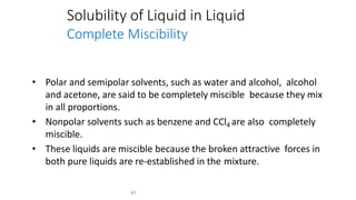 Solubility of Liquid in Liquid
Complete Miscibility
61
• Polar and semipolar solvents, such as water and alcohol, alcohol
and acetone, are said to be completely miscible because they mix
in all proportions.
• Nonpolar solvents such as benzene and CCl4 are also completely
miscible.
• These liquids are miscible because the broken attractive forces in
both pure liquids are re-established in the mixture.
 