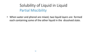 Solubility of Liquid in Liquid
Partial Miscibility
62
• When water and phenol are mixed, two liquid layers are formed
each containing some of the other liquid in the dissolved state.
 