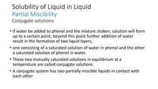 Solubility of Liquid in Liquid
Partial Miscibility
Conjugate solutions
• If water be added to phenol and the mixture shaken, solution will form
up to a certain point; beyond this point further addition of water
result in the formation of two liquid layers,
• one consisting of a saturated solution of water in phenol and the other
a saturated solution of phenol in water.
• These two mutually saturated solutions in equilibrium at a
temperature are called conjugate solutions
• A conjugate system has two partially miscible liquids in contact with
each other
 