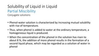 Solubility of Liquid in Liquid
Partial Miscibility
Conjugate solutions
• Phenol-water solution is characterized by increasing mutual solubility
with rise of temperature.
• Thus, when phenol is added to water at the ordinary temperature, a
homogeneous liquid is produced.
• When the concentration of the phenol in the solution has risen to
about 8 %, the addition of more phenol results in the formation of a
second liquid phase, which may be regarded as a solution of water in
phenol
 