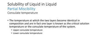 Solubility of Liquid in Liquid
Partial Miscibility
Consulate temperature
• The temperature at which the two layers become identical in
composition and are in fact one layer is known as the critical solution
temperature or the consulate temperature of the system.
• Upper consulate temperature
• Lower consulate temperature
 