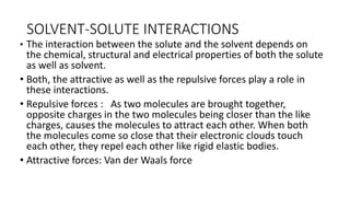 SOLVENT-SOLUTE ​INTERACTIONS
• The interaction between the solute and the solvent depends on
the chemical, structural and electrical properties of both the solute
as well as solvent.
• Both, the attractive as well as the repulsive forces play a role in
these interactions.
• Repulsive forces : ​As two molecules are brought together,
opposite charges in the two molecules being closer than the like
charges, causes the molecules to attract each other. When both
the molecules come so close that their electronic clouds touch
each other, they repel each other like rigid elastic bodies.
• Attractive forces: Van der Waals force
 