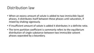 Distribution law
• When an excess amount of solute is added to two immiscible liquid
phases, it distributes itself between these phases until saturation, if
mixed by shaking vigorously.
• If insufficient amount of solute is added it distributes in a definite ratio.
• The term partition coefficient is commonly refers to the equilibrium
distribution of single substance between two immiscible solvent
phases separated by a boundary.
 