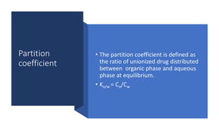 Partition
coefficient
• The partition coefficient is defined as
the ratio of unionized drug distributed
between organic phase and aqueous
phase at equilibrium.
• Ko/w = Co/Cw
 