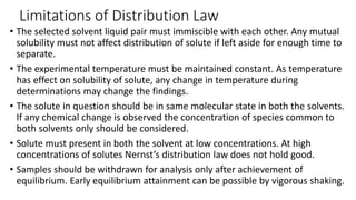 Limitations of Distribution Law
• The selected solvent liquid pair must immiscible with each other. Any mutual
solubility must not affect distribution of solute if left aside for enough time to
separate.
• The experimental temperature must be maintained constant. As temperature
has effect on solubility of solute, any change in temperature during
determinations may change the findings.
• The solute in question should be in same molecular state in both the solvents.
If any chemical change is observed the concentration of species common to
both solvents only should be considered.
• Solute must present in both the solvent at low concentrations. At high
concentrations of solutes Nernst’s distribution law does not hold good.
• Samples should be withdrawn for analysis only after achievement of
equilibrium. Early equilibrium attainment can be possible by vigorous shaking.
 