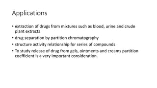 Applications
• extraction of drugs from mixtures such as blood, urine and crude
plant extracts
• drug separation by partition chromatography
• structure activity relationship for series of compounds
• To study release of drug from gels, ointments and creams partition
coefficient is a very important consideration.
 