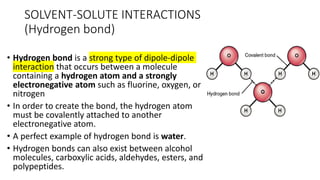 SOLVENT-SOLUTE ​INTERACTIONS
(Hydrogen bond)
• Hydrogen bond is a strong type of dipole-dipole
interaction that occurs between a molecule
containing a hydrogen atom and a strongly
electronegative atom such as fluorine, oxygen, or
nitrogen
• In order to create the bond, the hydrogen atom
must be covalently attached to another
electronegative atom.
• A perfect example of hydrogen bond is water.
• Hydrogen bonds can also exist between alcohol
molecules, carboxylic acids, aldehydes, esters, and
polypeptides.
 