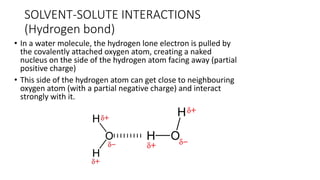 • In a water molecule, the hydrogen lone electron is pulled by
the covalently attached oxygen atom, creating a naked
nucleus on the side of the hydrogen atom facing away (partial
positive charge)
• This side of the hydrogen atom can get close to neighbouring
oxygen atom (with a partial negative charge) and interact
strongly with it.
SOLVENT-SOLUTE ​INTERACTIONS
(Hydrogen bond)
 