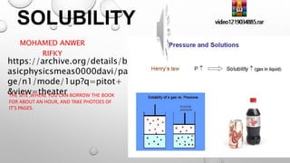 SOLUBILITY
MOHAMED ANWER
RIFKY
https://archive.org/details/b
asicphysicsmeas0000davi/pa
ge/n1/mode/1up?q=pitot+
&view=theater
THE SITE ,WHERE YOU CAN BORROW THE BOOK
FOR ABOUT AN HOUR, AND TAKE PHOTOES OF
IT'S PAGES.
 