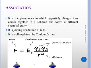 It is the phenomena in which oppositely charged ions
comes together in a solution and forms a different
chemical entity.
 It is joining or addition of ions.
 It is well explained by Coulomb's Law.
8
DKPatilInstituteofPharmacy
ASSOCIATION
 