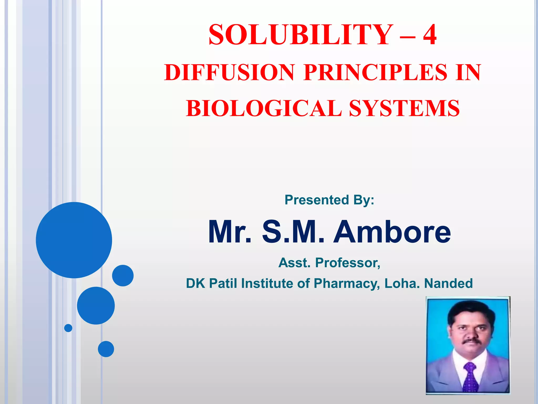 SOLUBILITY – 4
DIFFUSION PRINCIPLES IN
BIOLOGICAL SYSTEMS
Presented By:
Mr. S.M. Ambore
Asst. Professor,
DK Patil Institute of Pharmacy, Loha. Nanded
 