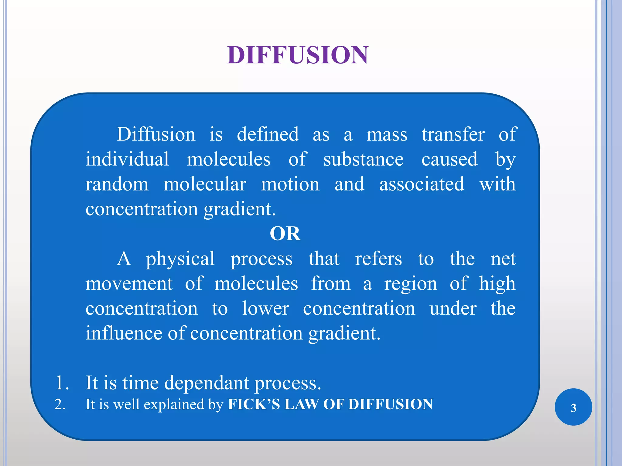 3
DIFFUSION
Diffusion is defined as a mass transfer of
individual molecules of substance caused by
random molecular motion and associated with
concentration gradient.
OR
A physical process that refers to the net
movement of molecules from a region of high
concentration to lower concentration under the
influence of concentration gradient.
1. It is time dependant process.
2. It is well explained by FICK’S LAW OF DIFFUSION
 
