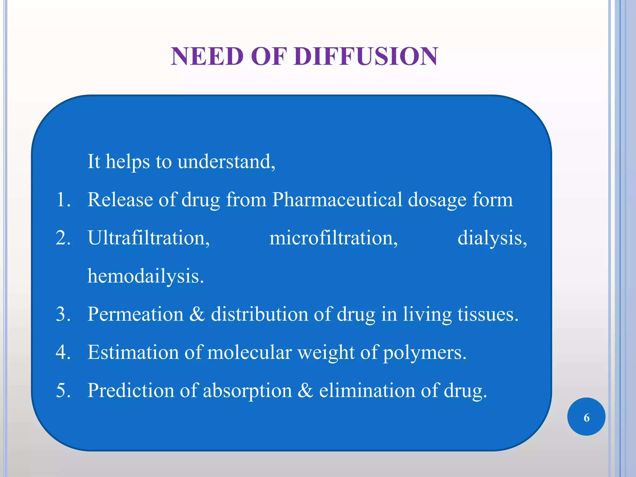 6
NEED OF DIFFUSION
It helps to understand,
1. Release of drug from Pharmaceutical dosage form
2. Ultrafiltration, microfiltration, dialysis,
hemodailysis.
3. Permeation & distribution of drug in living tissues.
4. Estimation of molecular weight of polymers.
5. Prediction of absorption & elimination of drug.
 