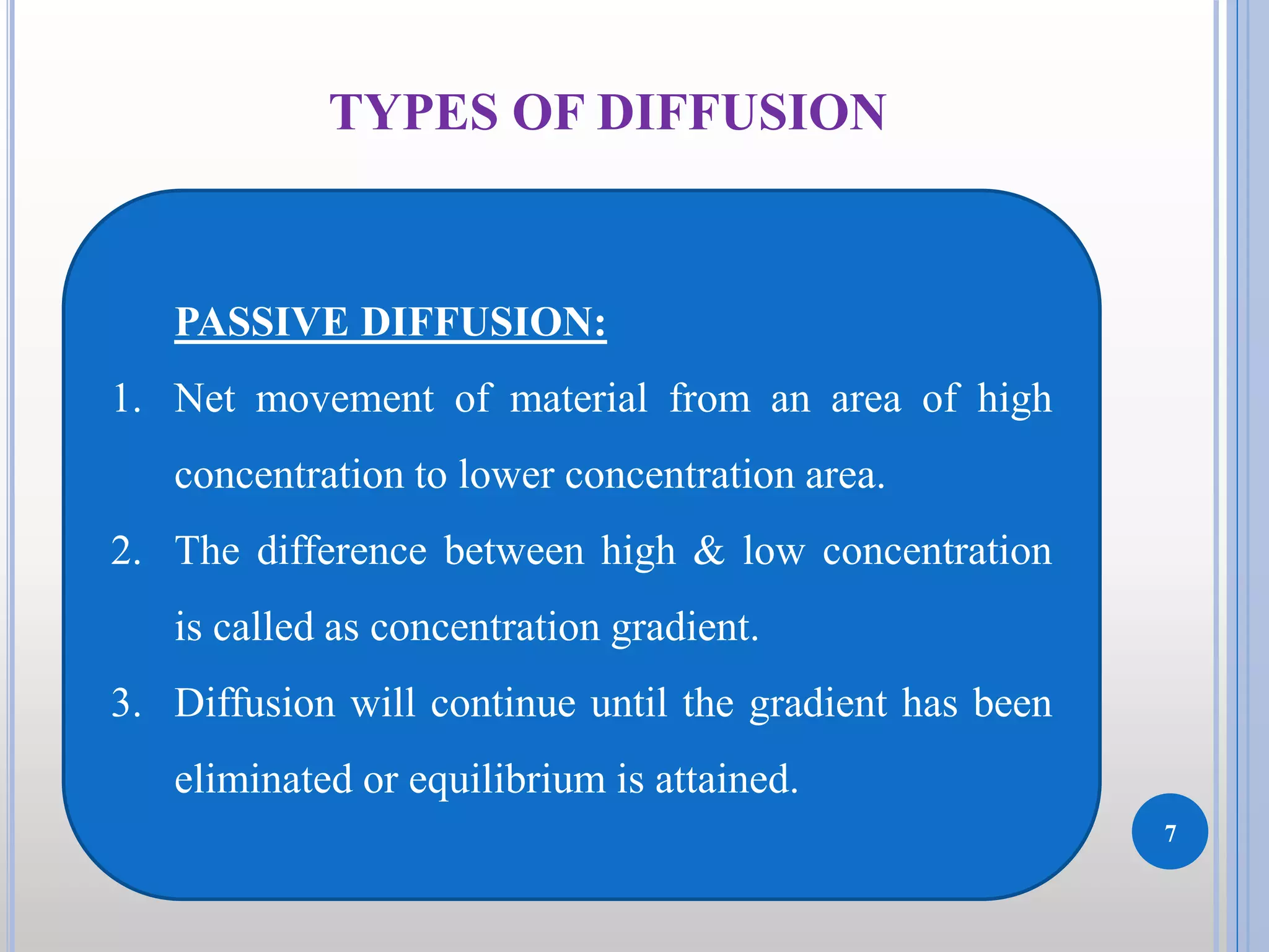 7
TYPES OF DIFFUSION
PASSIVE DIFFUSION:
1. Net movement of material from an area of high
concentration to lower concentration area.
2. The difference between high & low concentration
is called as concentration gradient.
3. Diffusion will continue until the gradient has been
eliminated or equilibrium is attained.
 