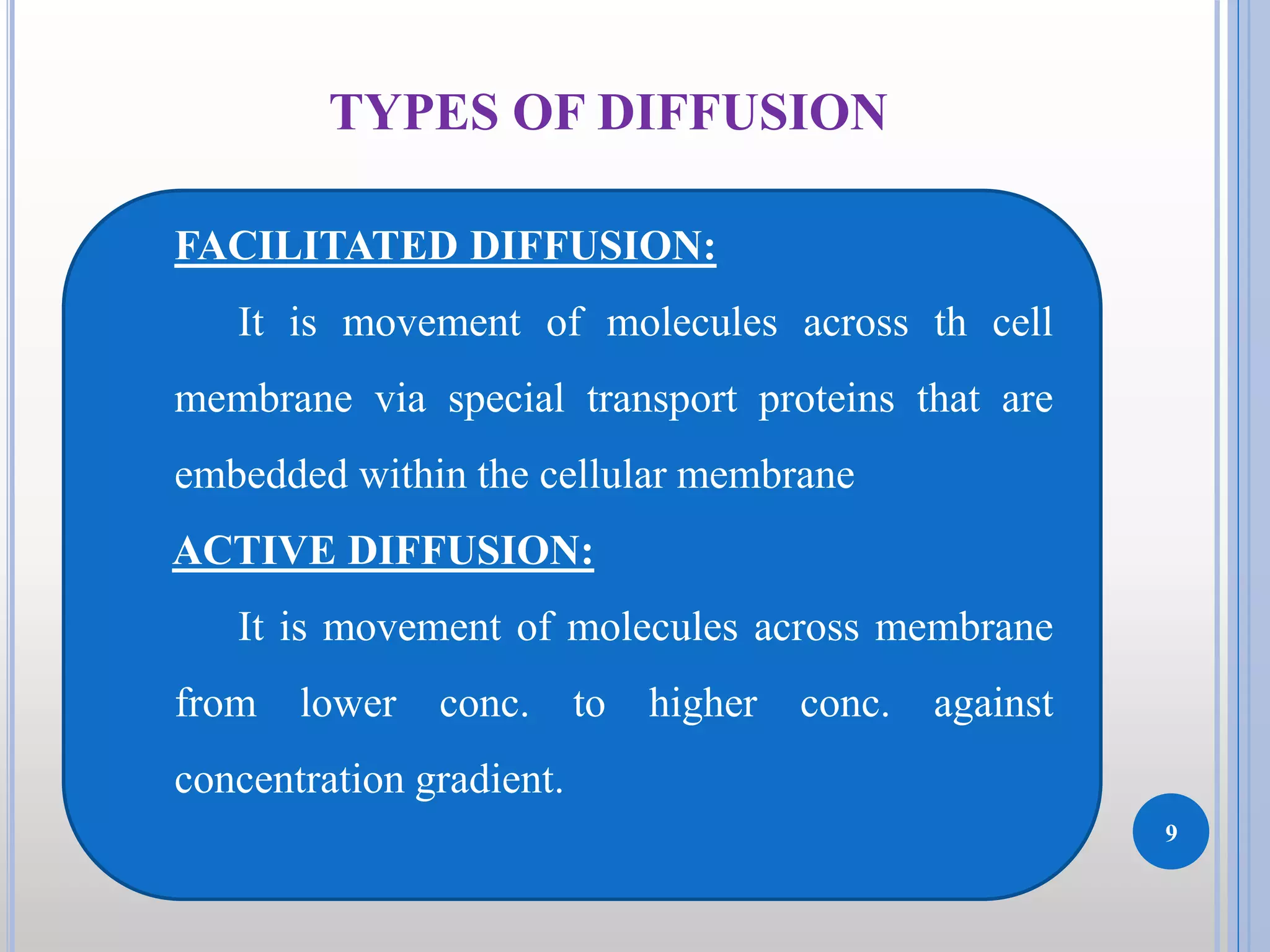9
TYPES OF DIFFUSION
FACILITATED DIFFUSION:
It is movement of molecules across th cell
membrane via special transport proteins that are
embedded within the cellular membrane
ACTIVE DIFFUSION:
It is movement of molecules across membrane
from lower conc. to higher conc. against
concentration gradient.
 