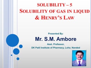 SOLUBILITY – 5
SOLUBILITY OF GAS IN LIQUID
& HENRY’S LAW
Presented By:
Mr. S.M. Ambore
Asst. Professor,
DK Patil Institute of Pharmacy, Loha. Nanded
 