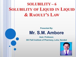 SOLUBILITY – 6
SOLUBILITY OF LIQUID IN LIQUID
& RAOULT’S LAW
Presented By:
Mr. S.M. Ambore
Asst. Professor,
DK Patil Institute of Pharmacy, Loha. Nanded
 
