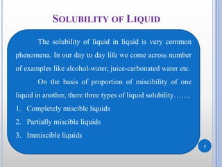 3
SOLUBILITY OF LIQUID
The solubility of liquid in liquid is very common
phenomena. In our day to day life we come across number
of examples like alcohol-water, juice-carbonated water etc.
On the basis of proportion of miscibility of one
liquid in another, there three types of liquid solubility…….
1. Completely miscible liquids
2. Partially miscible liquids
3. Immiscible liquids
 