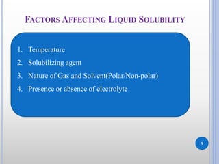 9
FACTORS AFFECTING LIQUID SOLUBILITY
1. Temperature
2. Solubilizing agent
3. Nature of Gas and Solvent(Polar/Non-polar)
4. Presence or absence of electrolyte
 