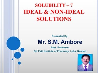 SOLUBILITY – 7
IDEAL & NON-IDEAL
SOLUTIONS
Presented By:
Mr. S.M. Ambore
Asst. Professor,
DK Patil Institute of Pharmacy, Loha. Nanded
 
