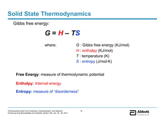 Solid State Thermodynamics
       Gibbs free energy:

                                               G = H – TS
                                               where:                           G : Gibbs free energy (KJ/mol)
                                                                                H : enthalpy (KJ/mol)
                                                                                T : temperature (K)
                                                                                S : entropy (J/mol·K)


          Free Energy: measure of thermodynamic potential

          Enthalpy: Internal energy

          Entropy: measure of “disorderness”



Pharmaceutical Solid Form Screening, Characterization, and Selection              16
Enhancing Drug Bioavailability and Solubility, Boston, MA, Jan. 25 - 26, 2012
 