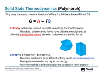 Solid State Thermodynamics (Polymorph)
 Why does the same chemical identity of different solid forms have different G?


                                                 G = H – TS
          Enthalpy is the heat needed to create something from “nothingness”
                    Therefore, different solid forms have different enthalpy due to
          different bonding/interactions between molecules in the solid forms




          Entropy is a measure of “disorderness”
                   Therefore, solid forms have different entropy due to internal arrangement
                   The higher the disorder, the higher the entropy
                   Any system tends to change towards the direction of lower disorder
Pharmaceutical Solid Form Screening, Characterization, and Selection            17
Enhancing Drug Bioavailability and Solubility, Boston, MA, Jan. 25 - 26, 2012
 