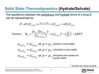 Solid State Thermodynamics (Hydrate/Solvate)
 The equilibrium between the anhydrous and hydrate forms of a drug D
 can be represented as
                                                                       K , p ∆H
                             D ⋅ nH 2O( solid ) ←   → D( solid ) + nH 2O( gas )
                                                  d t,
                                                       tr




                                              [aD(s) ][aH 2O(g) ]n
                                                        c
                                                                                      p
             Therefore                   Kd =                      = [aH 2O(g) ]n = [ pt ]n = [ RH ]n
                                                                       c
                                                [aD⋅nH 2O(s) ]                         s



                         aH 2O(g) > aH 2O(g) or p > pt , hydrate is more stable
                                     c


                          aH 2O(g) < aH 2O(g) or p < pt , anhydrate is more stable
                                      c


                          aH 2O(g) = aH 2O(g) or p = pt , anhydrate and hydrate are
                                      c
                                                                                       equally stable


                                                                                                        * Solvates are treated similarly
Pharmaceutical Solid Form Screening, Characterization, and Selection              21
Enhancing Drug Bioavailability and Solubility, Boston, MA, Jan. 25 - 26, 2012
 