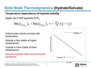 Solid State Thermodynamics (Hydrate/Solvate)
 Temperature dependence of hydrate stability
 Apply van’t Hoff equation to Kd
                                                                                                                          ∆H tr
                     ln(a          c
                                   H 2O(g) 2     ) − ln( a                      c
                                                                                      ) =−
                                                                                H 2O(g) 1                                  nR     ( T12 − T1 )
                                                                                                                                          1



 Critical water activity increase with                                                                                                              Higher T
 temperature




                                                                                            Ln(Critical Water Activity)
 Hydrate is less stable at higher
 temperatures
 Hydrate is more stable at lower
 temperatures
 Keep the hydrate under cool and humid
 conditions!                                                                                                                Lower T

                                                                                                                                        1/T (1/K)
Pharmaceutical Solid Form Screening, Characterization, and Selection                   23
Enhancing Drug Bioavailability and Solubility, Boston, MA, Jan. 25 - 26, 2012
 