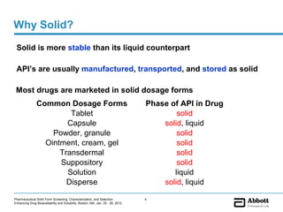 Why Solid?
 Solid is more stable than its liquid counterpart

 API’s are usually manufactured, transported, and stored as solid

 Most drugs are marketed in solid dosage forms
               Common Dosage Forms                                              Phase of API in Drug
                        Tablet                                                          solid
                       Capsule                                                      solid, liquid
                   Powder, granule                                                      solid
                 Ointment, cream, gel                                                   solid
                     Transdermal                                                        solid
                     Suppository                                                        solid
                       Solution                                                        liquid
                       Disperse                                                     solid, liquid

Pharmaceutical Solid Form Screening, Characterization, and Selection            4
Enhancing Drug Bioavailability and Solubility, Boston, MA, Jan. 25 - 26, 2012
 