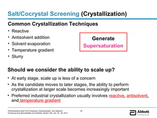 Salt/Cocrystal Screening (Crystallization)
Common Crystallization Techniques
•    Reactive
•    Antisolvent addition                                                               Generate
•    Solvent evaporation
                                                                                     Supersaturation
•    Temperature gradient
•    Slurry


Should we consider the ability to scale up?
• At early stage, scale up is less of a concern
• As the candidate moves to later stages, the ability to perform
  crystallization at larger scale becomes increasingly important
• Preferred industrial crystallization usually involves reactive, antisolvent,
  and temperature gradient

Pharmaceutical Solid Form Screening, Characterization, and Selection            40
Enhancing Drug Bioavailability and Solubility, Boston, MA, Jan. 25 - 26, 2012
 