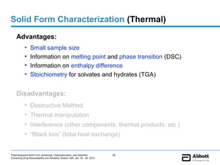 Solid Form Characterization (Thermal)
    Advantages:
            •    Small sample size
            •    Information on melting point and phase transition (DSC)
            •    Information on enthalpy difference
            •    Stoichiometry for solvates and hydrates (TGA)


    Disadvantages:
            • Destructive Method
            • Thermal manipulation
            • Interference (other components, thermal products, etc.)
            • “Black box” (total heat exchange)


Pharmaceutical Solid Form Screening, Characterization, and Selection            58
Enhancing Drug Bioavailability and Solubility, Boston, MA, Jan. 25 - 26, 2012
 