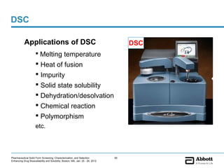 DSC

           Applications of DSC                                                       DSC
                      Melting temperature
                      Heat of fusion
                      Impurity
                      Solid state solubility
                      Dehydration/desolvation
                      Chemical reaction
                      Polymorphism
                     etc.



Pharmaceutical Solid Form Screening, Characterization, and Selection            60
Enhancing Drug Bioavailability and Solubility, Boston, MA, Jan. 25 - 26, 2012
 