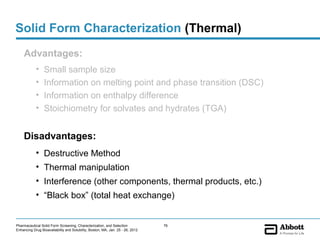 Solid Form Characterization (Thermal)
    Advantages:
            •    Small sample size
            •    Information on melting point and phase transition (DSC)
            •    Information on enthalpy difference
            •    Stoichiometry for solvates and hydrates (TGA)


    Disadvantages:
            • Destructive Method
            • Thermal manipulation
            • Interference (other components, thermal products, etc.)
            • “Black box” (total heat exchange)


Pharmaceutical Solid Form Screening, Characterization, and Selection            76
Enhancing Drug Bioavailability and Solubility, Boston, MA, Jan. 25 - 26, 2012
 