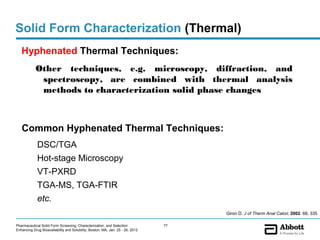 Solid Form Characterization (Thermal)
   Hyphenated Thermal Techniques:
            Other techniques, e.g. microscopy, diffraction, and
             spectroscopy, are combined with thermal analysis
             methods to characterization solid phase changes



   Common Hyphenated Thermal Techniques:
             DSC/TGA
             Hot-stage Microscopy
             VT-PXRD
             TGA-MS, TGA-FTIR
             etc.
                                                                                     Giron D. J of Therm Anal Calori, 2002. 68, 335

Pharmaceutical Solid Form Screening, Characterization, and Selection            77
Enhancing Drug Bioavailability and Solubility, Boston, MA, Jan. 25 - 26, 2012
 