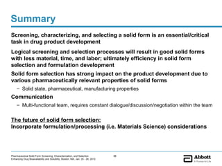 Summary
Screening, characterizing, and selecting a solid form is an essential/critical
task in drug product development
Logical screening and selection processes will result in good solid forms
with less material, time, and labor; ultimately efficiency in solid form
selection and formulation development
Solid form selection has strong impact on the product development due to
various pharmaceutically relevant properties of solid forms
     – Solid state, pharmaceutical, manufacturing properties
Communication
     – Multi-functional team, requires constant dialogue/discussion/negotiation within the team


The future of solid form selection:
Incorporate formulation/processing (i.e. Materials Science) considerations




Pharmaceutical Solid Form Screening, Characterization, and Selection            88
Enhancing Drug Bioavailability and Solubility, Boston, MA, Jan. 25 - 26, 2012
 