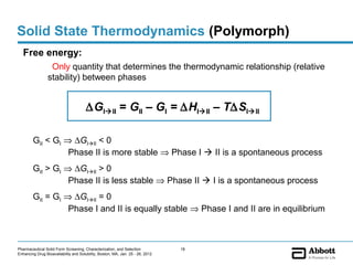 Solid State Thermodynamics (Polymorph)
   Free energy:
                  Only quantity that determines the thermodynamic relationship (relative
                 stability) between phases


                                       ∆GIII = GII – GI = ∆HIII – T∆SIII

        GII < GI ⇒ ∆GIII < 0
                  Phase II is more stable ⇒ Phase I  II is a spontaneous process
        GII > GI ⇒ ∆GIII > 0
                  Phase II is less stable ⇒ Phase II  I is a spontaneous process
        GII = GI ⇒ ∆GIII = 0
                  Phase I and II is equally stable ⇒ Phase I and II are in equilibrium



Pharmaceutical Solid Form Screening, Characterization, and Selection            18
Enhancing Drug Bioavailability and Solubility, Boston, MA, Jan. 25 - 26, 2012
 