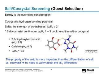 Salt/Cocrystal Screening (Guest Selection)
Safety is the overriding consideration

Cocrystals: hydrogen bonding potential
Salts: the strength of acids/bases: ∆pKa ≥ 2*
* Salt/cocrystal continuum: ∆pKa 1 – 3 could result in salt or cocrystal

        • 2,6-dihydroxybenzoic acid
          (pKa: 1.3)
        • Caffeine (pKa: 0.7)
        • ∆pKa = -0.6                                                                Personal conversation
                                                                                     with Dr. Geoff Zhang




 The property of the solid is more important than the differentiation of salt
 vs. cocrystal  no need to worry about the pKa differences

Pharmaceutical Solid Form Screening, Characterization, and Selection            39
Enhancing Drug Bioavailability and Solubility, Boston, MA, Jan. 25 - 26, 2012
 