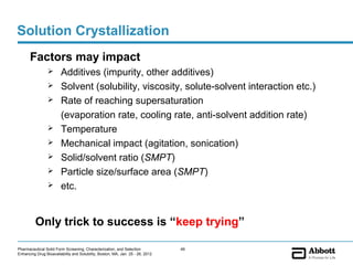 Solution Crystallization
       Factors may impact
                       Additives (impurity, other additives)
                       Solvent (solubility, viscosity, solute-solvent interaction etc.)
                       Rate of reaching supersaturation
                        (evaporation rate, cooling rate, anti-solvent addition rate)
                       Temperature
                       Mechanical impact (agitation, sonication)
                       Solid/solvent ratio (SMPT)
                       Particle size/surface area (SMPT)
                       etc.


          Only trick to success is “keep trying”

Pharmaceutical Solid Form Screening, Characterization, and Selection            49
Enhancing Drug Bioavailability and Solubility, Boston, MA, Jan. 25 - 26, 2012
 