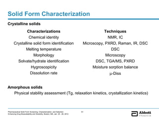 Solid Form Characterization
Crystalline solids
                        Characterizations                                                  Techniques
                         Chemical identity                                                  NMR, IC
       Crystalline solid form identification                                     Microscopy, PXRD, Raman, IR, DSC
              Melting temperature                                                               DSC
                   Morphology                                                                Microscopy
         Solvate/hydrate identification                                                 DSC, TGA/MS, PXRD
                            Hygroscopicity                                           Moisture sorption balance
                            Dissolution rate                                                  µ-Diss


Amorphous solids
  Physical stability assessment (Tg, relaxation kinetics, crystallization kinetics)



Pharmaceutical Solid Form Screening, Characterization, and Selection            51
Enhancing Drug Bioavailability and Solubility, Boston, MA, Jan. 25 - 26, 2012
 
