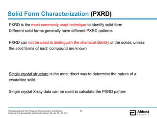 Solid Form Characterization (PXRD)
 PXRD is the most commonly used technique to identify solid form
 Different solid forms generally have different PXRD patterns

 PXRD can not be used to distinguish the chemical identity of the solids, unless
 the solid forms of each compound are known




 Single crystal structure is the most direct way to determine the nature of a
 crystalline solid.


 Single crystal X-ray data can be used to calculate the PXRD pattern



Pharmaceutical Solid Form Screening, Characterization, and Selection            53
Enhancing Drug Bioavailability and Solubility, Boston, MA, Jan. 25 - 26, 2012
 