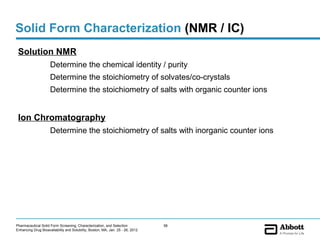 Solid Form Characterization (NMR / IC)
 Solution NMR
                     Determine the chemical identity / purity
                     Determine the stoichiometry of solvates/co-crystals
                     Determine the stoichiometry of salts with organic counter ions


 Ion Chromatography
                     Determine the stoichiometry of salts with inorganic counter ions




Pharmaceutical Solid Form Screening, Characterization, and Selection            56
Enhancing Drug Bioavailability and Solubility, Boston, MA, Jan. 25 - 26, 2012
 