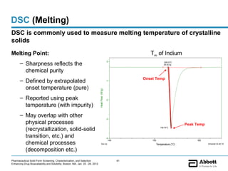 DSC (Melting)
DSC is commonly used to measure melting temperature of crystalline
solids
                                                                                Sample: Indium                                                File: S:3SGongINDIUM.001
                                                                                Size: 3.2640 x 0.0000 mg                        DSC           Operator: YG
                                                                                Method: Temperature (°C)                                      Run Date: 24-Apr-2008 14:59
Melting Point:                                                                  Comment: Cell constant calibration      Tm of Indium          Instrument: DSC Q2000 V24.2 Build 107



       – Sharpness reflects the                                                                   0                               158.03°C
                                                                                                                                  28.42J/g


         chemical purity
                                                                                                                     Onset Temp
       – Defined by extrapolated                                                                  -1


         onset temperature (pure)

                                                                                Heat Flow (W/g)
       – Reported using peak                                                                      -2

         temperature (with impurity)
       – May overlap with other
                                                                                                  -3
         physical processes                                                                                                                   Peak Temp
         (recrystallization, solid-solid                                                                                       158.76°C



         transition, etc.) and                                                                    -4
                                                                                                    145                  155                              165
         chemical processes                                                           Exo Up                               Temperature (°C)                         Universal V4.4A TA Instru


         (decomposition etc.)
Pharmaceutical Solid Form Screening, Characterization, and Selection                                      61
Enhancing Drug Bioavailability and Solubility, Boston, MA, Jan. 25 - 26, 2012
 
