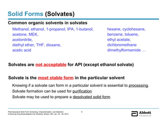 Solid Forms (Solvates)
Common organic solvents in solvates
     Methanol, ethanol, 1-propanol, IPA, 1-butanol,                                 hexane, cyclohexane,
     acetone, MEK,                                                                  benzene, toluene,
     acetonitrile,                                                                  ethyl acetate,
     diethyl ether, THF, dioxane,                                                   dichloromethane
     acetic acid                                                                    dimethylformamide …


Solvates are not acceptable for API (except ethanol solvate)

Solvate is the most stable form in the particular solvent
     Knowing if a solvate can form in a particular solvent is essential to processing.
     Solvate formation can be used for purification
     Solvate may be used to prepare a desolvated solid form


Pharmaceutical Solid Form Screening, Characterization, and Selection            9
Enhancing Drug Bioavailability and Solubility, Boston, MA, Jan. 25 - 26, 2012
 
