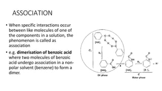 ASSOCIATION
• When specific interactions occur
between like molecules of one of
the components in a solution, the
phenomenon is called as
association
• e.g. dimerisation of benzoic acid
where two molecules of benzoic
acid undergo association in a non-
polar solvent (benzene) to form a
dimer.
 