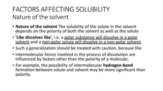 FACTORS AFFECTING SOLUBILITY
Nature of the solvent
• Nature of the solvent The solubility of the solute in the solvent
depends on the polarity of both the solvent as well as the solute
• 'Like dissolves like', i.e. a polar substance will dissolve in a polar
solvent and a non-polar solute will dissolve in a non-polar solvent.
• Such a generalization should be treated with caution, because the
• intermolecular forces involved in the process of dissolution are
influenced by factors other than the polarity of a molecule;
• For example, the possibility of intermolecular hydrogen-bond
formation between solute and solvent may be more significant than
polarity.
 