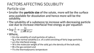 FACTORS AFFECTING SOLUBILITY
Particle size
• Smaller the particle size of the solute, more will be the surface
area available for dissolution and hence more will be the
solubility.
• The solubility of a substance to increase with decreasing particle
size due to increase interfacial free energy as per equation
• 𝑙𝑜𝑔 𝑆
=
𝑆0 2.303 𝑅𝑇𝜌𝑟
2𝛾
𝑀
• Where,
• S is the solubility of small particles of radius r,
• S0 is the normal solubility (i.e. of a solid consisting of fairly large particles),
• y is the interfacial energy,
• M is the molecular weight of the solid, p is the density of the bulk solid,
• R is the gas constant and
• T is the thermodynamic temperature
 