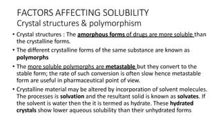 FACTORS AFFECTING SOLUBILITY
Crystal structures & polymorphism
• Crystal structures : The amorphous forms of drugs are more soluble than
the crystalline forms.
• The different crystalline forms of the same substance are known as
polymorphs
• The more soluble polymorphs are metastable but they convert to the
stable form; the rate of such conversion is often slow hence metastable
form are useful in pharmaceutical point of view.
• Crystalline material may be altered by incorporation of solvent molecules.
The processes is solvation and the resultant solid is known as solvates. If
the solvent is water then the it is termed as hydrate. These hydrated
crystals show lower aqueous solubility than their unhydrated forms
 