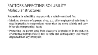 FACTORS AFFECTING SOLUBILITY
Molecular structures
Reduction in solubility may provide a suitable method for:
• Masking the taste of a parent drug, e.g. chloramphenicol palmitate is
used in paediatric suspensions rather than the more soluble and very
bitter chloramphenicol base;
• Protecting the parent drug from excessive degradation in the gut, e.g.
erythromycin propionate is less soluble and consequently less readily
degraded than erythromycin;
 