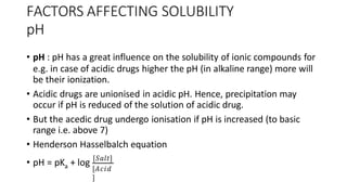 FACTORS AFFECTING SOLUBILITY
pH
• pH : pH has a great influence on the solubility of ionic compounds for
e.g. in case of acidic drugs higher the pH (in alkaline range) more will
be their ionization.
• Acidic drugs are unionised in acidic pH. Hence, precipitation may
occur if pH is reduced of the solution of acidic drug.
• But the acedic drug undergo ionisation if pH is increased (to basic
range i.e. above 7)
• Henderson Hasselbalch equation
a
• pH = pK + log [𝑆𝑎𝑙𝑡]
[𝐴𝑐𝑖𝑑
]
 